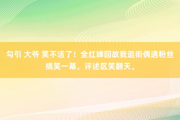 勾引 大爷 笑不活了！全红婵回故我逛街偶遇粉丝搞笑一幕，评述区笑翻天。