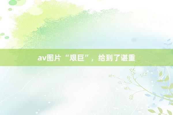 av图片 “艰巨”，给到了谌重