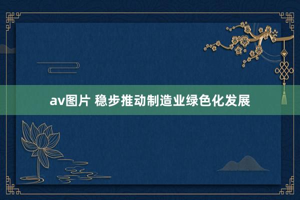 av图片 稳步推动制造业绿色化发展