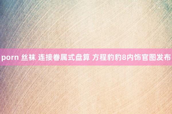 porn 丝袜 连接眷属式盘算 方程豹豹8内饰官图发布