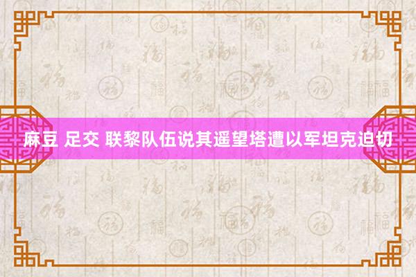 麻豆 足交 联黎队伍说其遥望塔遭以军坦克迫切
