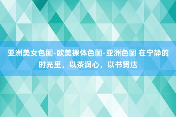亚洲美女色图-欧美裸体色图-亚洲色图 在宁静的时光里，以茶润心，以书贤达