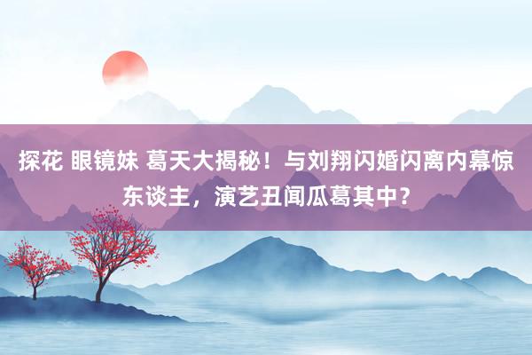 探花 眼镜妹 葛天大揭秘！与刘翔闪婚闪离内幕惊东谈主，演艺丑闻瓜葛其中？