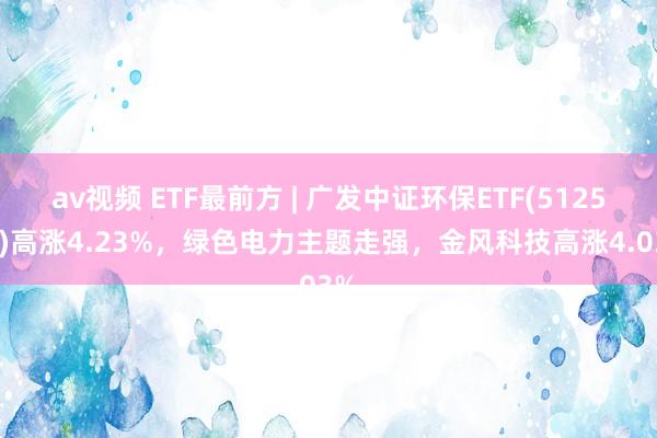 av视频 ETF最前方 | 广发中证环保ETF(512580)高涨4.23%，绿色电力主题走强，金风科技高涨4.03%