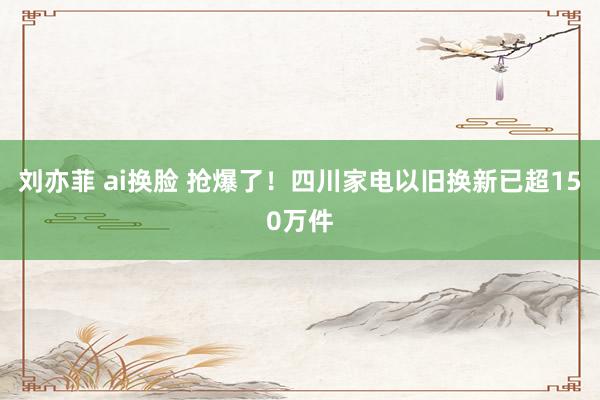 刘亦菲 ai换脸 抢爆了！四川家电以旧换新已超150万件