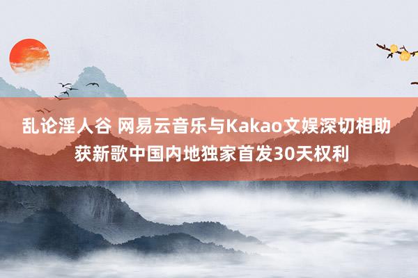 乱论淫人谷 网易云音乐与Kakao文娱深切相助  获新歌中国内地独家首发30天权利