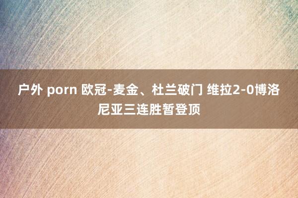 户外 porn 欧冠-麦金、杜兰破门 维拉2-0博洛尼亚三连胜暂登顶