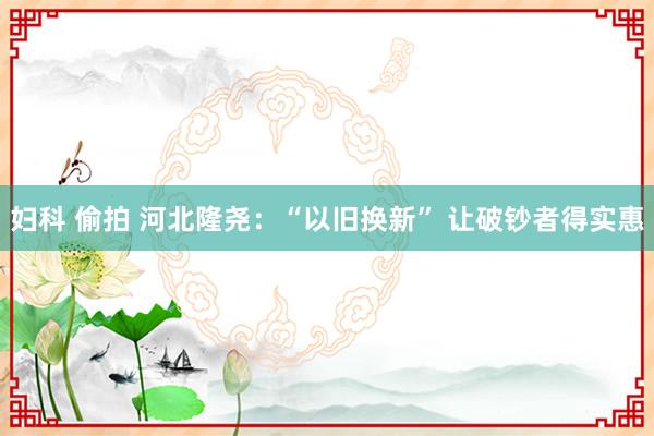 妇科 偷拍 河北隆尧：“以旧换新” 让破钞者得实惠
