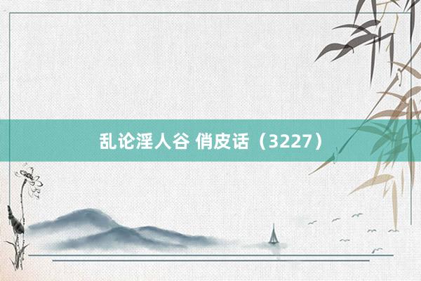 乱论淫人谷 俏皮话（3227）