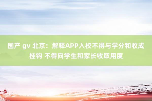 国产 gv 北京：解释APP入校不得与学分和收成挂钩 不得向学生和家长收取用度