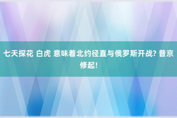七天探花 白虎 意味着北约径直与俄罗斯开战? 普京修起!