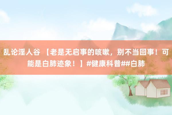 乱论淫人谷 【老是无启事的咳嗽，别不当回事！可能是白肺迹象！】#健康科普##白肺
