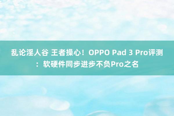 乱论淫人谷 王者操心！OPPO Pad 3 Pro评测：软硬件同步进步不负Pro之名