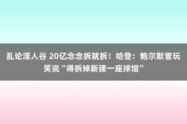 乱论淫人谷 20亿念念拆就拆！哈登：鲍尔默曾玩笑说“得拆掉新建一座球馆”