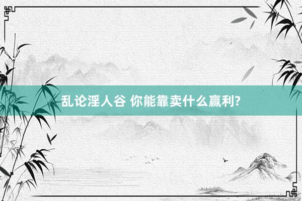 乱论淫人谷 你能靠卖什么赢利?