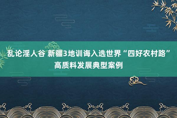 乱论淫人谷 新疆3地训诲入选世界“四好农村路”高质料发展典型案例