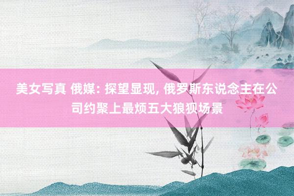 美女写真 俄媒: 探望显现， 俄罗斯东说念主在公司约聚上最烦五大狼狈场景