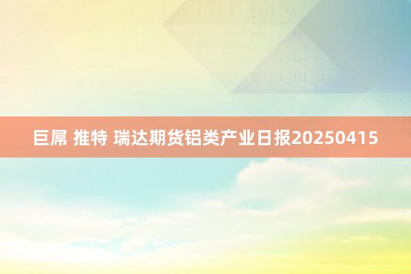 巨屌 推特 瑞达期货铝类产业日报20250415