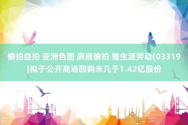 偷拍自拍 亚洲色图 厕底偷拍 雅生涯劳动(03319)拟于公开商场回购未几于1.42亿股份