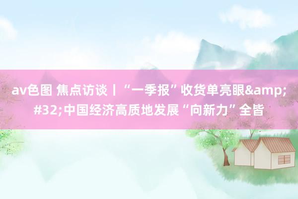 av色图 焦点访谈丨“一季报”收货单亮眼&#32;中国经济高质地发展“向新力”全皆