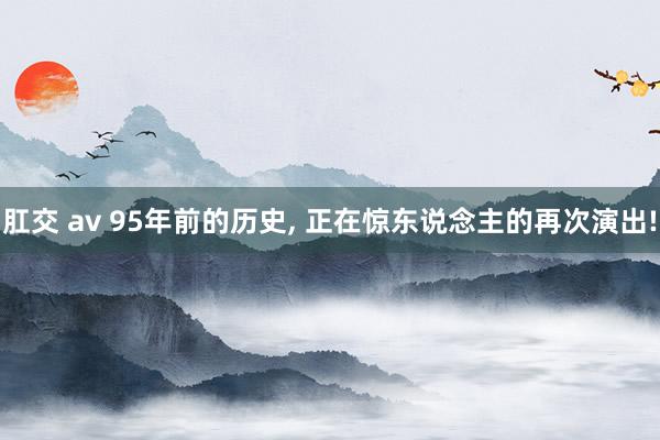 肛交 av 95年前的历史， 正在惊东说念主的再次演出!