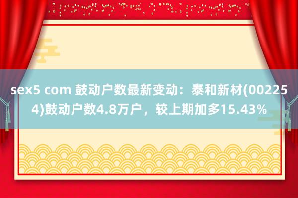 sex5 com 鼓动户数最新变动：泰和新材(002254)鼓动户数4.8万户，较上期加多15.43%