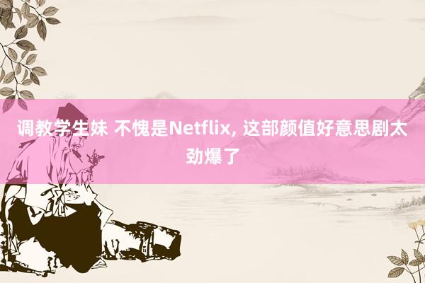 调教学生妹 不愧是Netflix， 这部颜值好意思剧太劲爆了