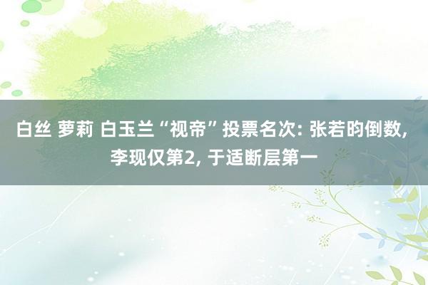 白丝 萝莉 白玉兰“视帝”投票名次: 张若昀倒数， 李现仅第2， 于适断层第一