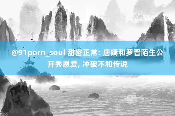 @91porn_soul 甜密正常: 唐嫣和罗晋陌生公开秀恩爱， 冲破不和传说