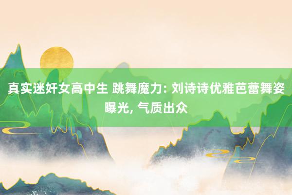 真实迷奸女高中生 跳舞魔力: 刘诗诗优雅芭蕾舞姿曝光， 气质出众