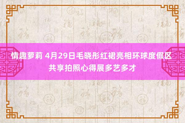 情趣萝莉 4月29日毛晓彤红裙亮相环球度假区 共享拍照心得展多艺多才