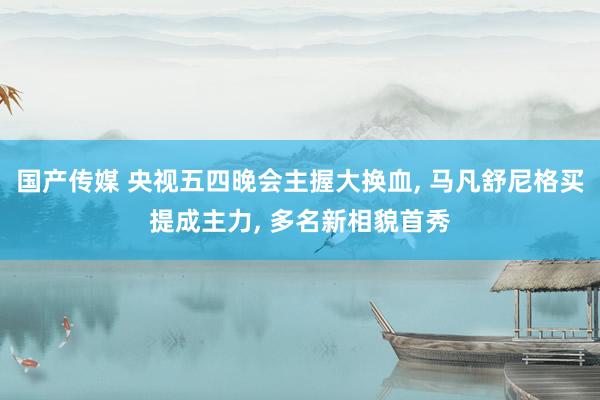 国产传媒 央视五四晚会主握大换血， 马凡舒尼格买提成主力， 多名新相貌首秀