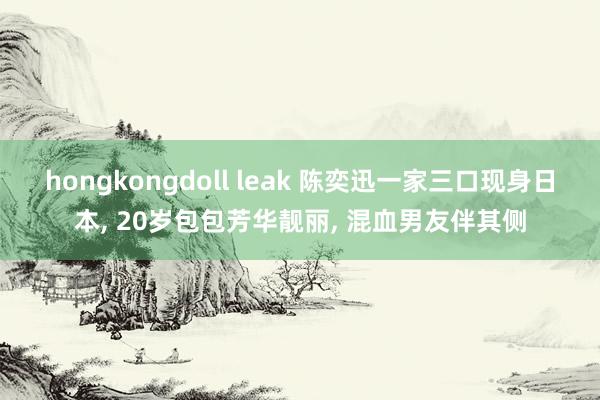 hongkongdoll leak 陈奕迅一家三口现身日本， 20岁包包芳华靓丽， 混血男友伴其侧