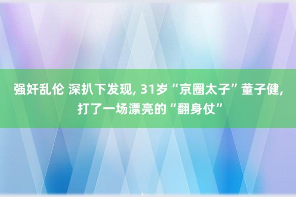 强奸乱伦 深扒下发现， 31岁“京圈太子”董子健， 打了一场漂亮的“翻身仗”