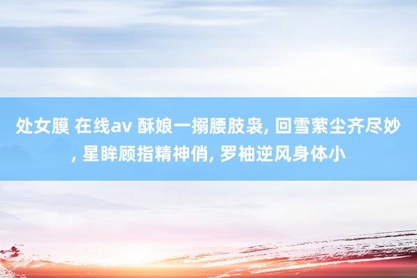 处女膜 在线av 酥娘一搦腰肢袅， 回雪萦尘齐尽妙， 星眸顾指精神俏， 罗袖逆风身体小