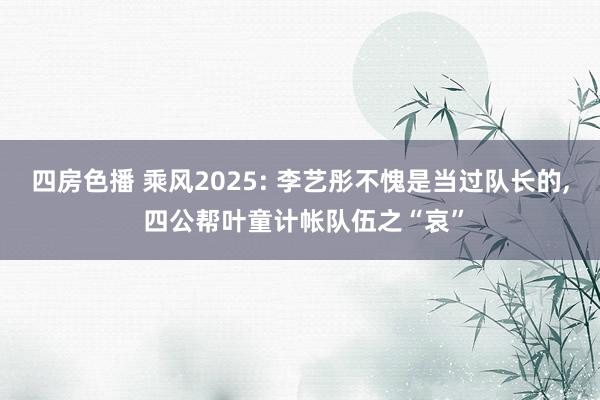 四房色播 乘风2025: 李艺彤不愧是当过队长的， 四公帮叶童计帐队伍之“哀”