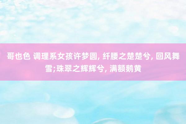 哥也色 调理系女孩许梦圆， 纤腰之楚楚兮， 回风舞雪;珠翠之辉辉兮， 满额鹅黄