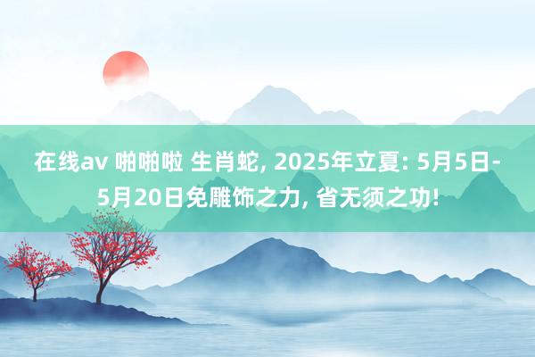 在线av 啪啪啦 生肖蛇， 2025年立夏: 5月5日-5月20日免雕饰之力， 省无须之功!