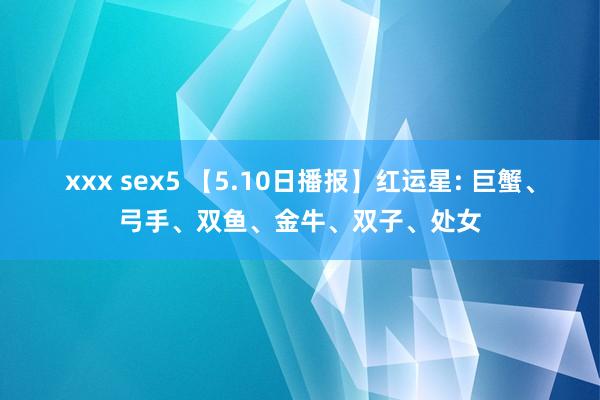xxx sex5 【5.10日播报】红运星: 巨蟹、弓手、双鱼、金牛、双子、处女