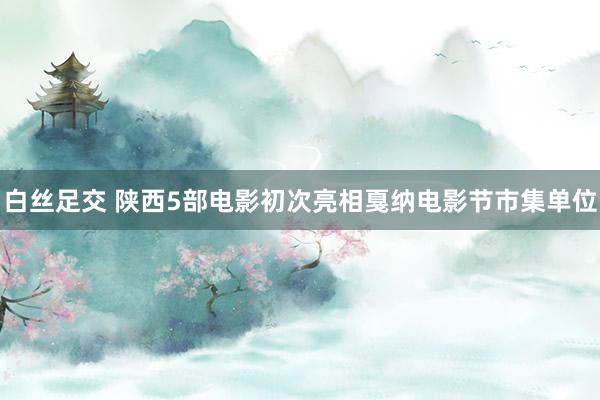 白丝足交 陕西5部电影初次亮相戛纳电影节市集单位