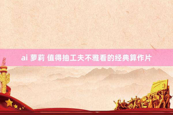 ai 萝莉 值得抽工夫不雅看的经典算作片