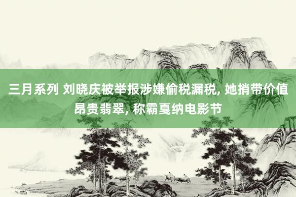 三月系列 刘晓庆被举报涉嫌偷税漏税， 她捎带价值昂贵翡翠， 称霸戛纳电影节