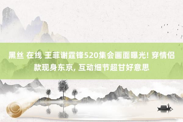 黑丝 在线 王菲谢霆锋520集会画面曝光! 穿情侣款现身东京， 互动细节超甘好意思