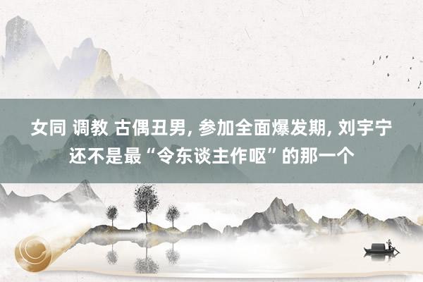 女同 调教 古偶丑男， 参加全面爆发期， 刘宇宁还不是最“令东谈主作呕”的那一个