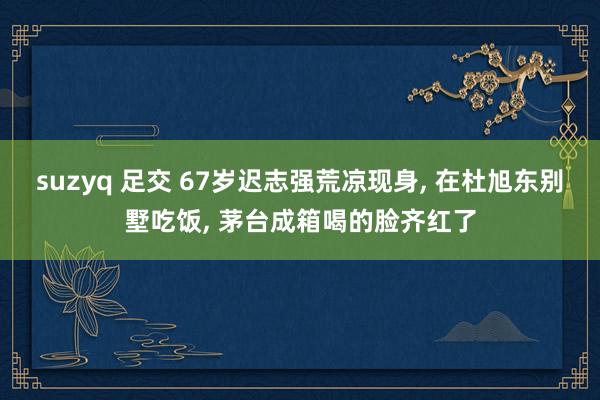 suzyq 足交 67岁迟志强荒凉现身， 在杜旭东别墅吃饭， 茅台成箱喝的脸齐红了