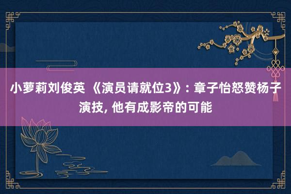 小萝莉刘俊英 《演员请就位3》: 章子怡怒赞杨子演技， 他有成影帝的可能