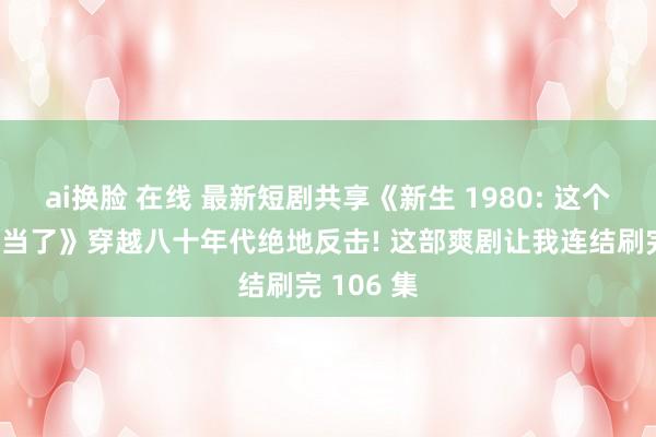 ai换脸 在线 最新短剧共享《新生 1980: 这个养子我失当了》穿越八十年代绝地反击! 这部爽剧让我连结刷完 106 集