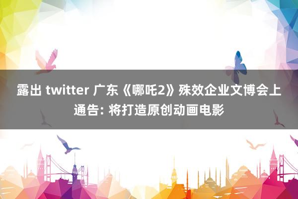 露出 twitter 广东《哪吒2》殊效企业文博会上通告: 将打造原创动画电影