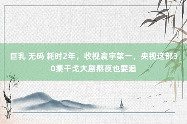 巨乳 无码 耗时2年，收视寰宇第一，央视这部30集干戈大剧熬夜也要追
