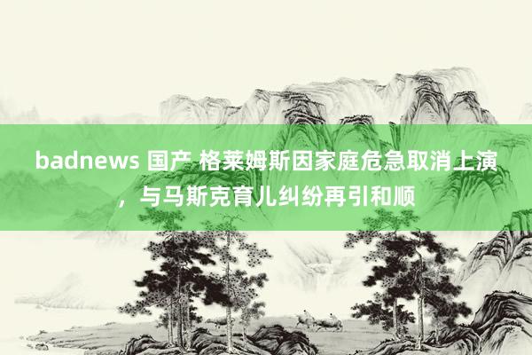 badnews 国产 格莱姆斯因家庭危急取消上演，与马斯克育儿纠纷再引和顺